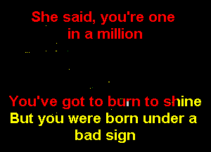 She said, you're one
, in a million

You've got to burn to shine
But you were born under a
bad sign