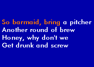 So barmaid, bring a pitcher
Anoiher round of brew

Ho ney, why don't we

Get drunk and screw