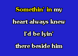 Somethin' in my
heart always knew

I'd be lyin'

there baside him I