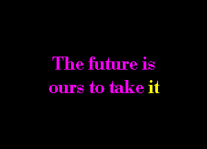 The future is

ours to take it