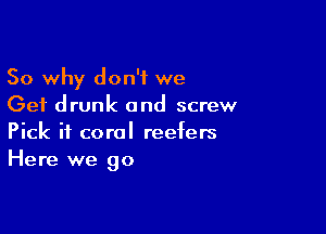 So why don't we
Get drunk and screw

Pick if coral reefers
Here we go