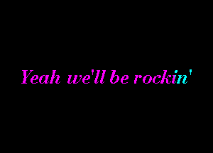 Yeah we'll be rockin'