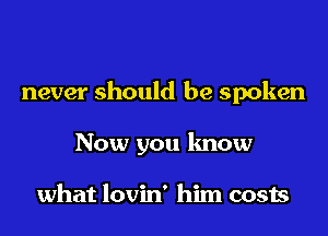 never should be spoken

Now you know

what lovin' him costs