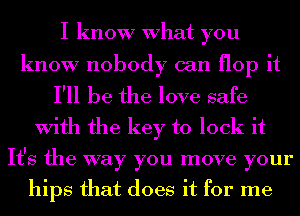 I know What you
know nobody can flop it
I'll be the love safe
With the key to lock it
It's the way you move your

hips that does it for me