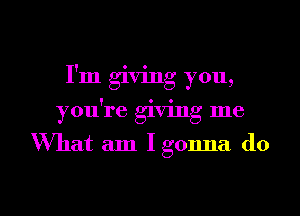 I'm giving you,
you're giving me

Wmat am Igonna do

g