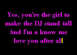 Yes, you're the girl to
make the DJ stand tall
And I'm a know me
love you after all