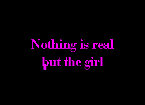 N ething is real

but the girl