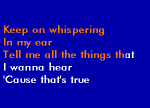 Keep on whispering
In my ear

Tell me all the things that
I wanna hear

'Ca use that's true