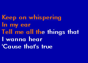 Keep on whispering
In my ear

Tell me all the things that
I wanna hear

'Ca use that's true