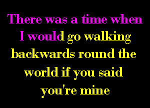 There was a iime When
I would go walking
backwards round the
world if you said

you're mine