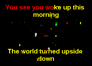 You see you woke up this
morning

The world 'turhed upside
sdown