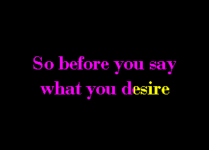So before you say

what you desire