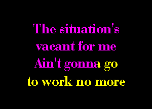 The situation's
vacant for me
Ain't gonna go

to work no more

g