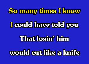 So many times I know
I could have told you
That losin' him

would out like a knife