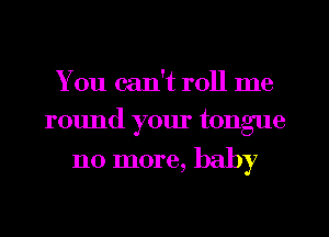 You can't roll me
round your tongue

110 more, baby