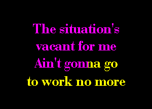 The situation's
vacant for me
Ain't gonna go

to work no more

g