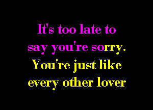 It's too late to
say you're sorry.
You're just like

every other lover

g