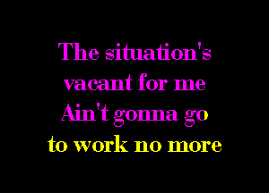 The situation's
vacant for me
Ain't gonna go

to work no more

g