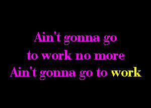 Ain't gonna go
to work no more
Ain't gonna go to work