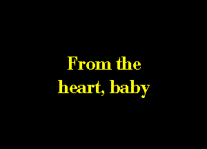 From the
heart, baby