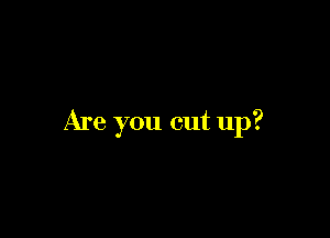 Are you cut up?