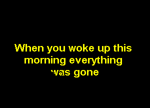 When you woke up this

morning everything
was gone