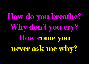 How do you breathe?
Why don't you cry?
How come you
never ask me Why?