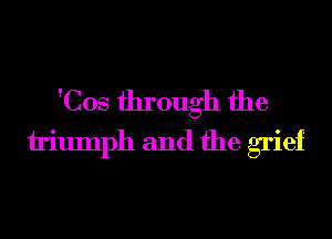 'Cos through the
h'iumph and the grief