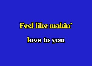 Feel like makin'

love to you