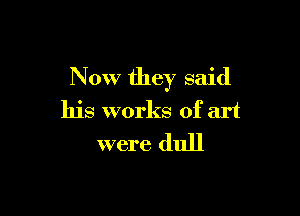 Now they said

his works of art
were dull