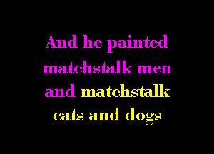And he painted

matchstalk men
and matchstalk
cats and dogs