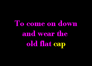 To come on down

and wear the

old flat cap