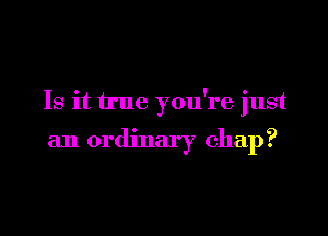 Is it true you're just

an ordinary chap?