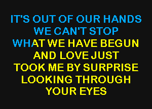 IT'S OUT OF OUR HANDS
WE CAN'T STOP
WHATWE HAVE BEGUN
AND LOVEJUST
TOOK ME BY SURPRISE

LOOKING THROUGH
YOUR EYES