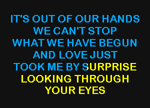 IT'S OUT OF OUR HANDS
WE CAN'T STOP
WHATWE HAVE BEGUN
AND LOVEJUST
TOOK ME BY SURPRISE

LOOKING THROUGH
YOUR EYES