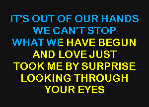 IT'S OUT OF OUR HANDS
WE CAN'T STOP
WHATWE HAVE BEGUN
AND LOVEJUST
TOOK ME BY SURPRISE

LOOKING THROUGH
YOUR EYES