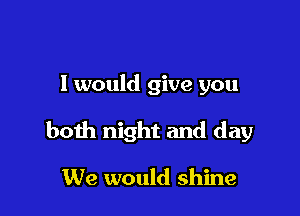 I would give you

both night and day

We would shine