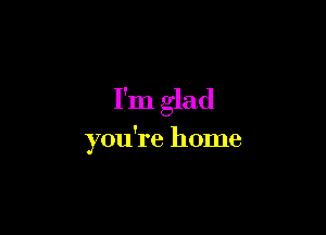 I'm glad

you're home