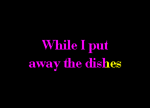 While I put

away the dishes