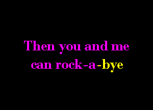 Then you and me

can rock-a-bye