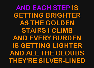 IS
GETI'ING BRIGHTER
AS THEGOLDEN
STAIRS I CLIMB
AND EVERY BURDEN
IS GETI'ING LIGHTER
AND ALLTHECLOUDS
THEY'RE SILVER-LINED