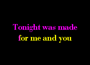 Tonight was made

for me and you