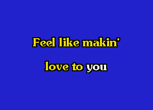 Feel like makin'

love to you