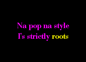 Na pop na style

I's sh'ictly roots