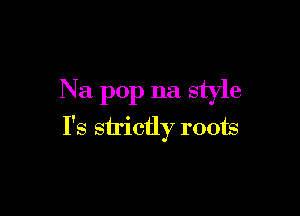 Na pop na style

I's sh'ictly roots