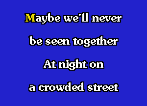 Maybe we'll never

be seen together

At night on

a crowded street