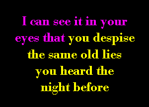 I can see it in your
eyes that you despise
the same old lies
you heard the
night before