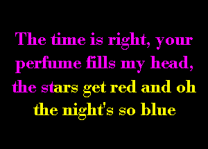 The time is right, your
perfume iills my head,

the stars get red and oh
the night's so blue