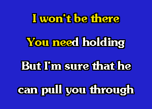 I won't be there

You need holding
But I'm sure that he

can pull you through