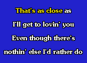 That's as close as
I'll get to lovin' you
Even though there's

nothin' else I'd rather do